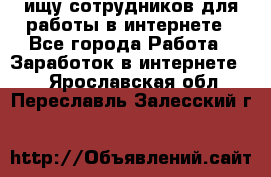 ищу сотрудников для работы в интернете - Все города Работа » Заработок в интернете   . Ярославская обл.,Переславль-Залесский г.